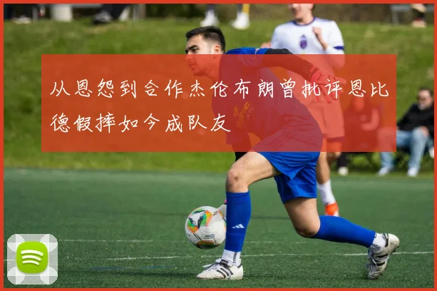 从恩怨到合作杰伦布朗曾批评恩比德假摔如今成队友