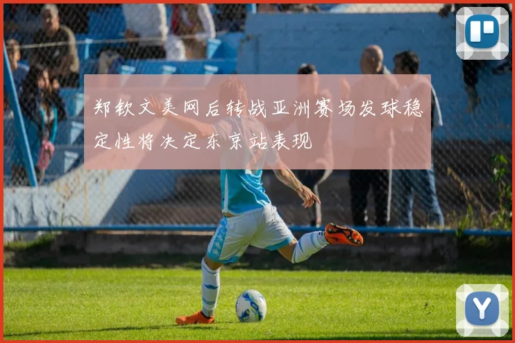 郑钦文美网后转战亚洲赛场发球稳定性将决定东京站表现