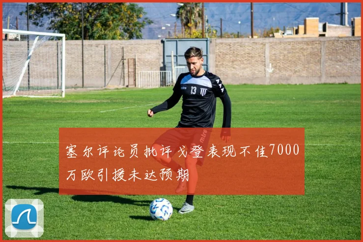 塞尔评论员批评戈登表现不佳7000万欧引援未达预期
