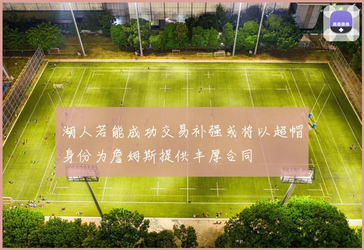 湖人若能成功交易补强或将以超帽身份为詹姆斯提供丰厚合同