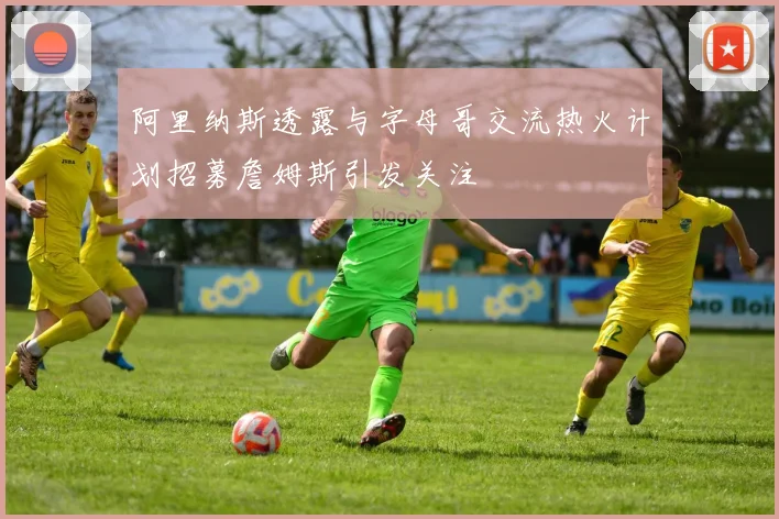 阿里纳斯透露与字母哥交流热火计划招募詹姆斯引发关注