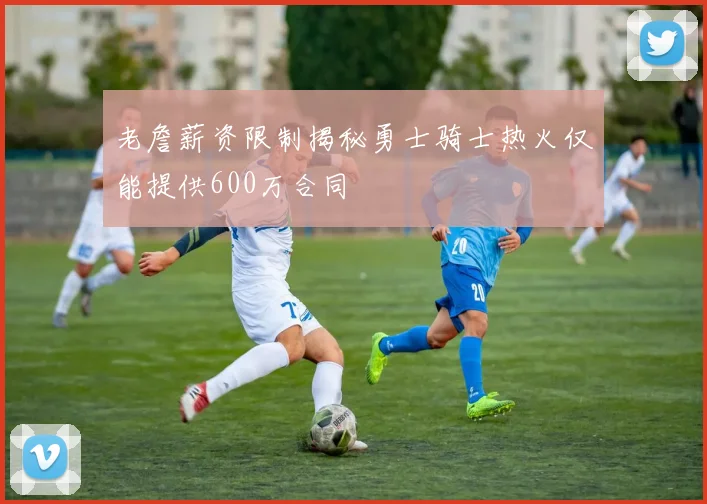 老詹薪资限制揭秘勇士骑士热火仅能提供600万合同